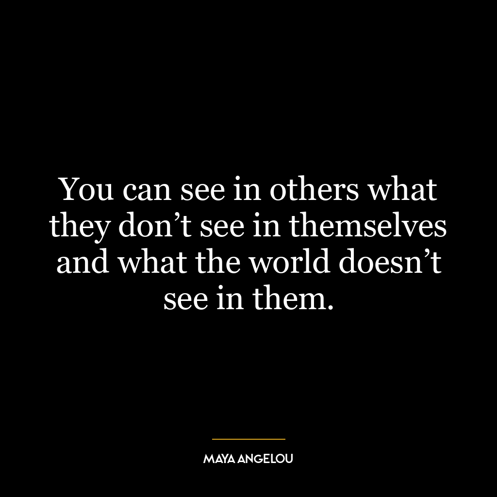 You can see in others what they don’t see in themselves and what the world doesn’t see in them.