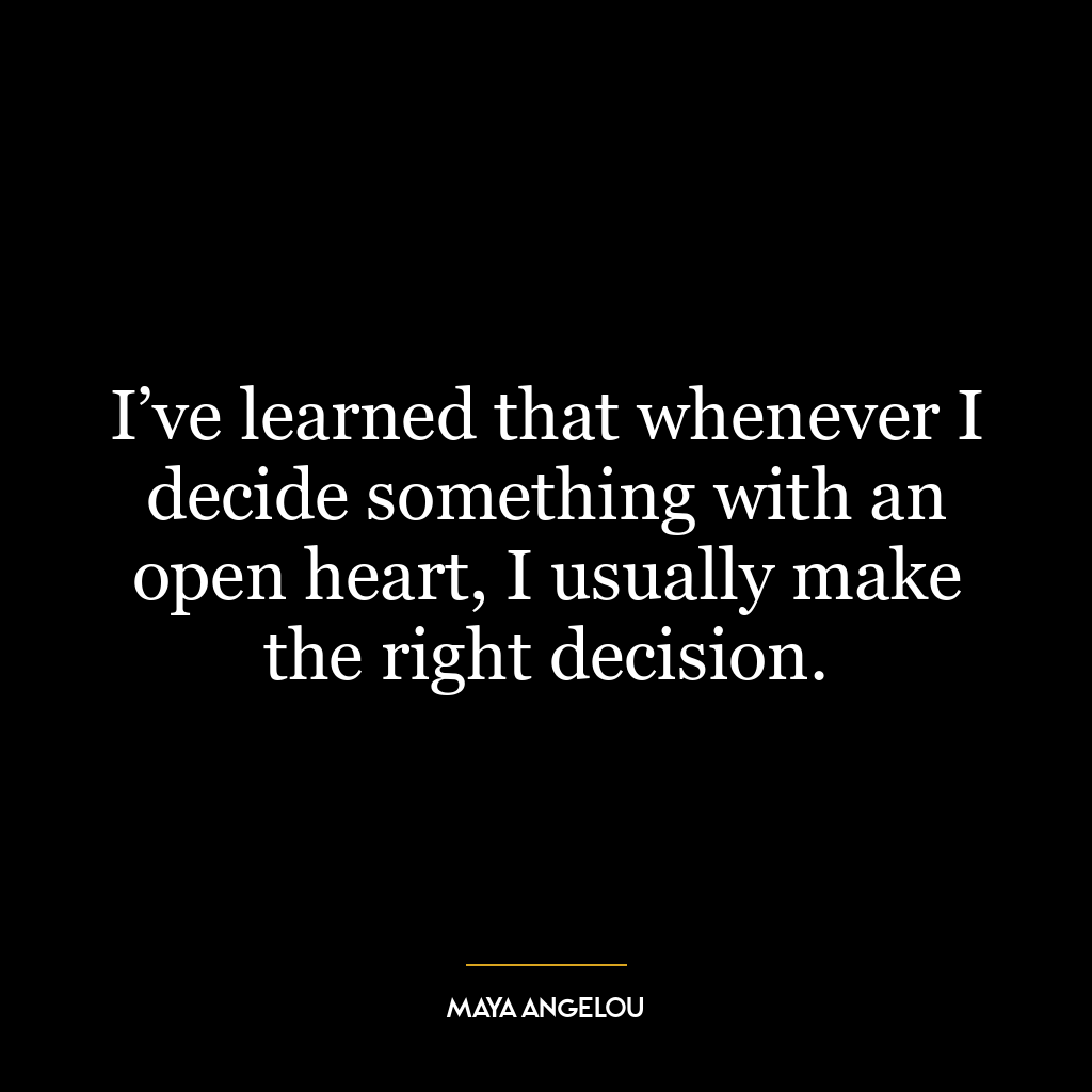 I’ve learned that whenever I decide something with an open heart, I usually make the right decision.