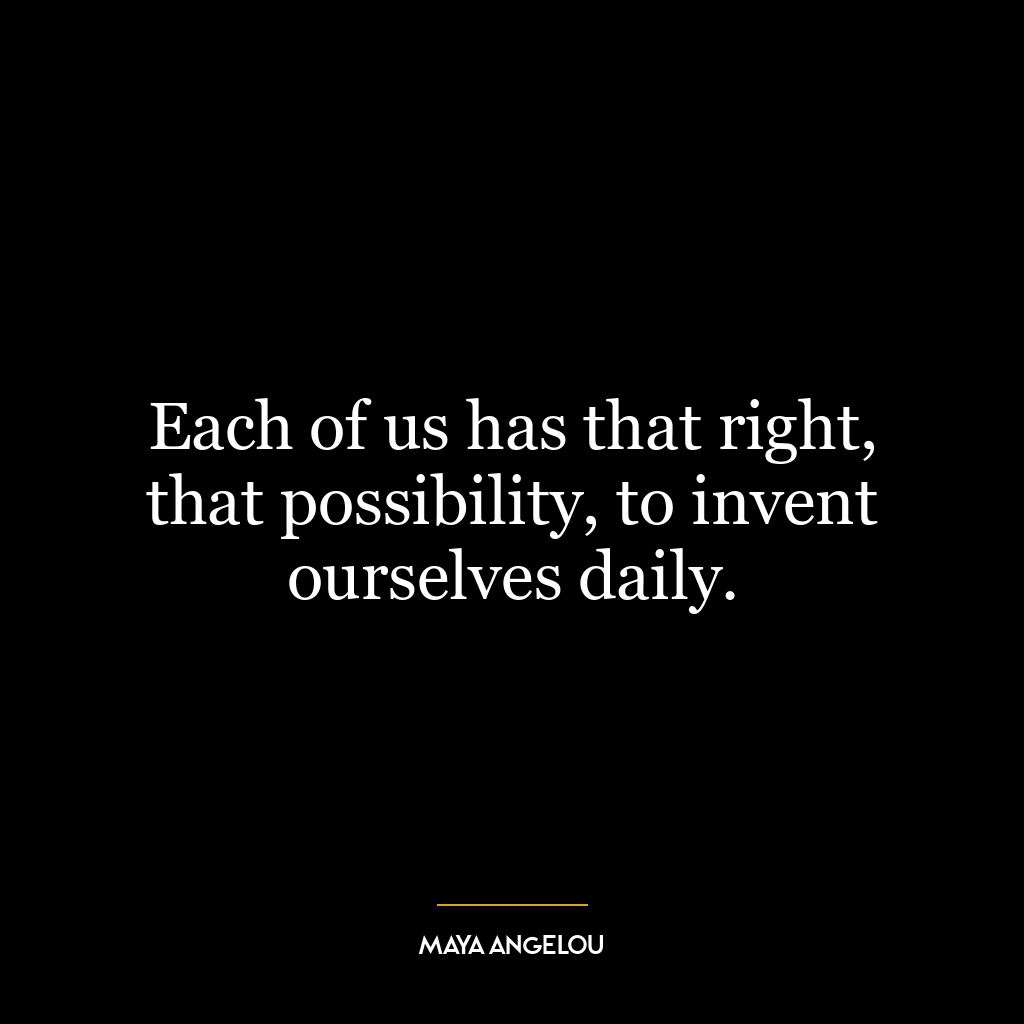 Each of us has that right, that possibility, to invent ourselves daily.