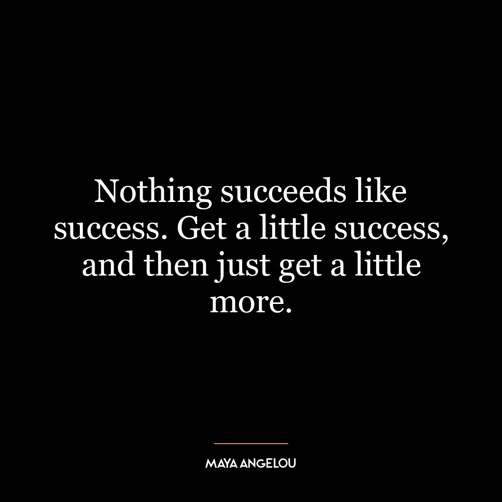 Nothing succeeds like success. Get a little success, and then just get a little more.