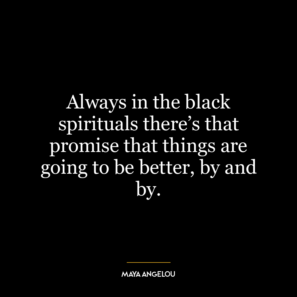 Always in the black spirituals there’s that promise that things are going to be better, by and by.