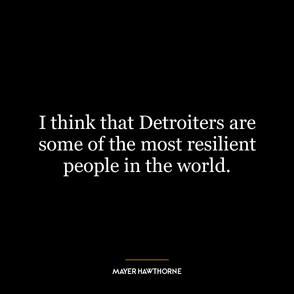 I think that Detroiters are some of the most resilient people in the world.