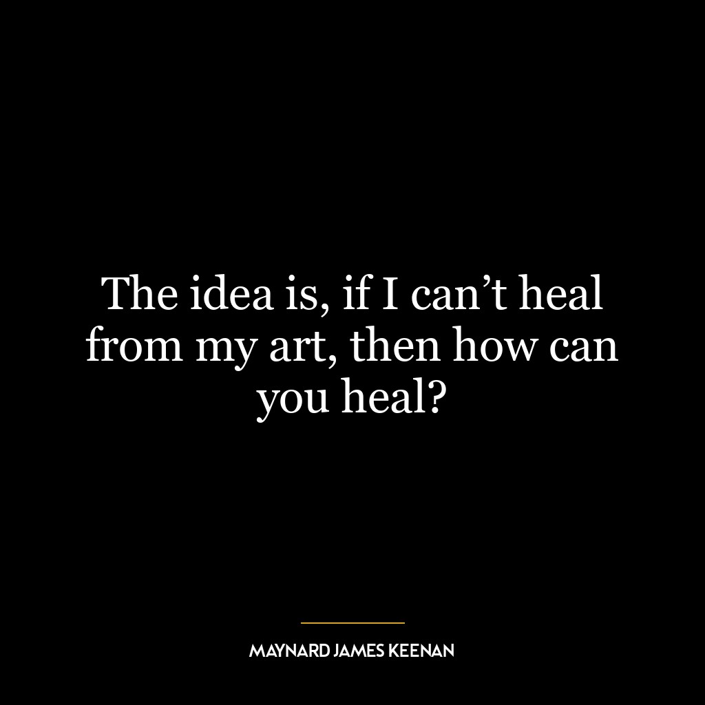 The idea is, if I can’t heal from my art, then how can you heal?