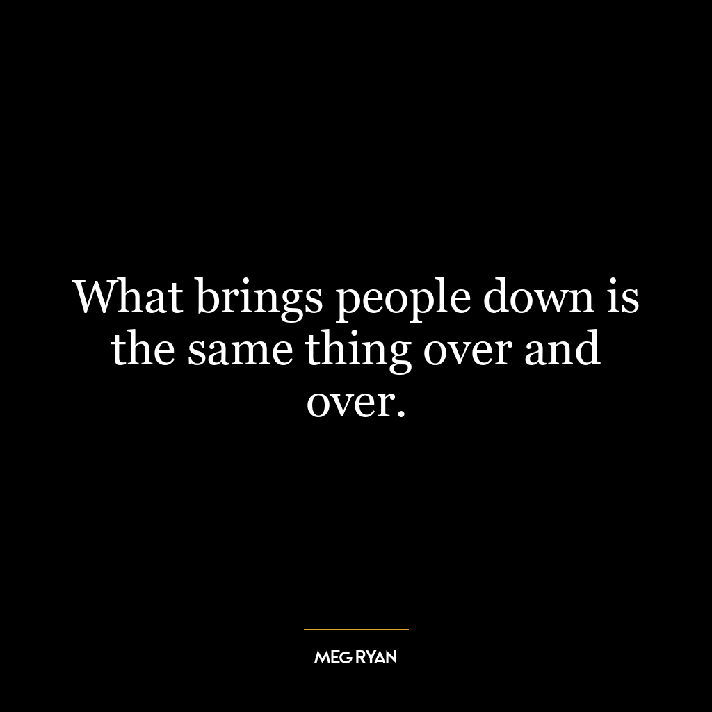 What brings people down is the same thing over and over.