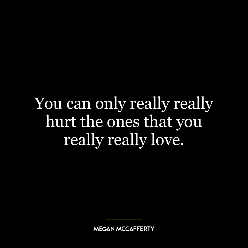 You can only really really hurt the ones that you really really love.