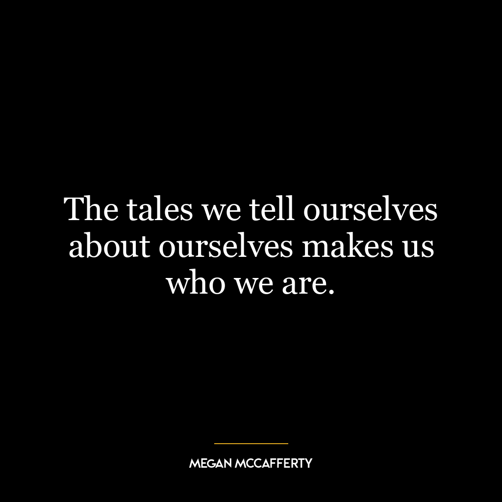 The tales we tell ourselves about ourselves makes us who we are.