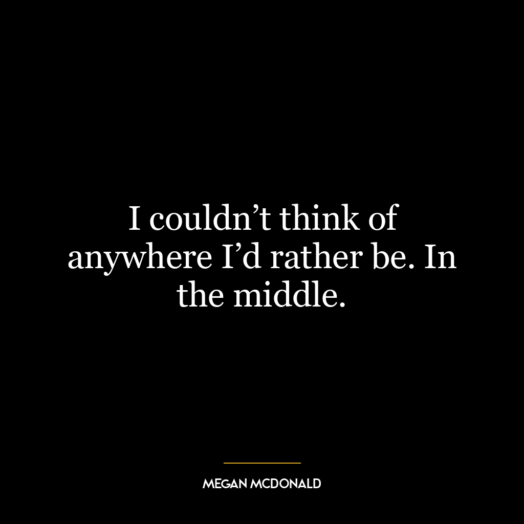 I couldn’t think of anywhere I’d rather be. In the middle.