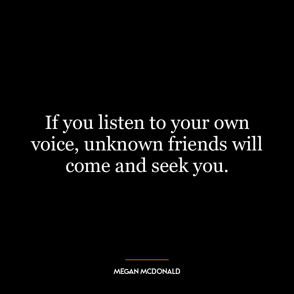 If you listen to your own voice, unknown friends will come and seek you.