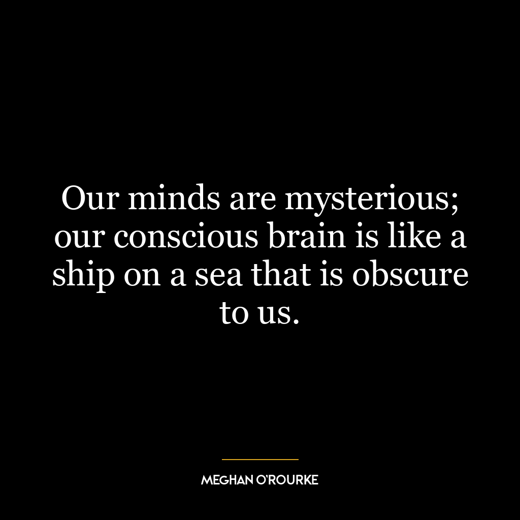 Our minds are mysterious; our conscious brain is like a ship on a sea that is obscure to us.