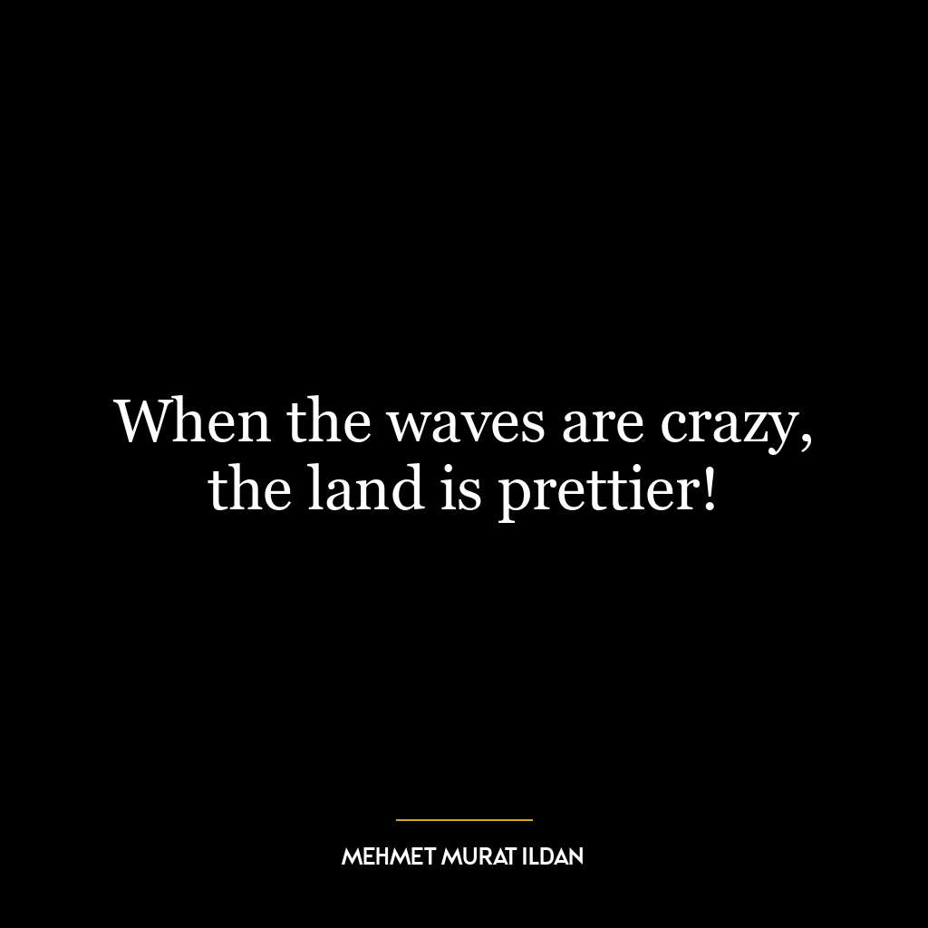 When the waves are crazy, the land is prettier!