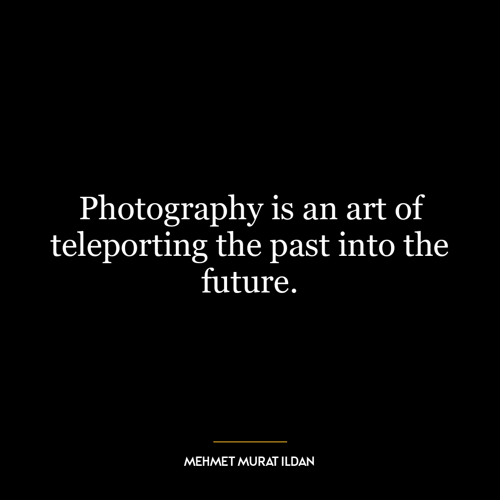 Photography is an art of teleporting the past into the future.