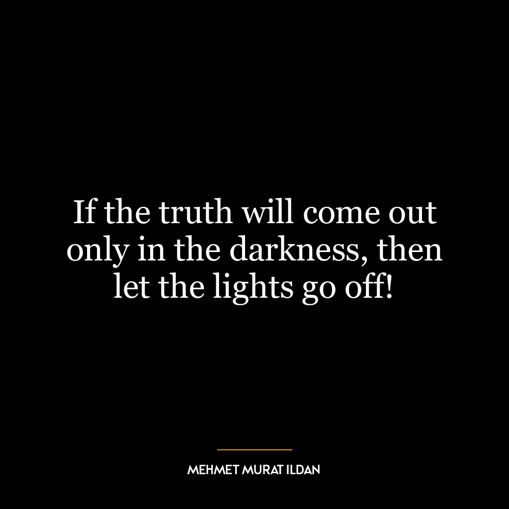 If the truth will come out only in the darkness, then let the lights go off!