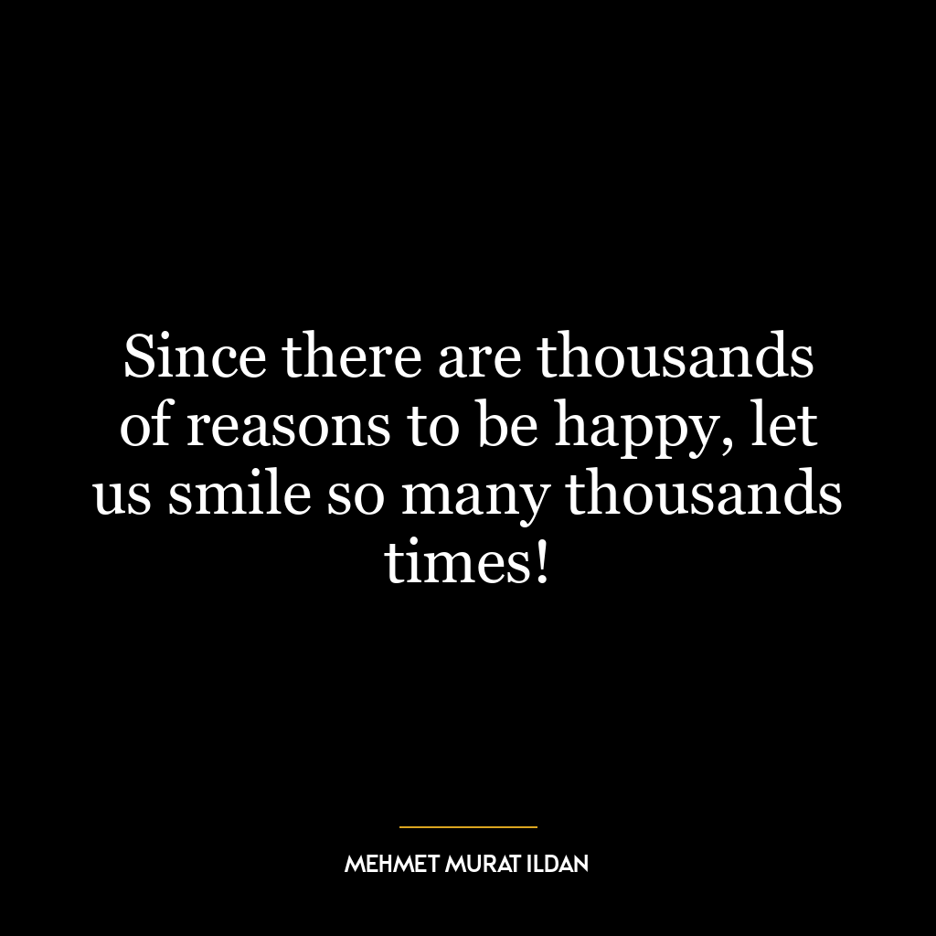 Since there are thousands of reasons to be happy, let us smile so many thousands times!