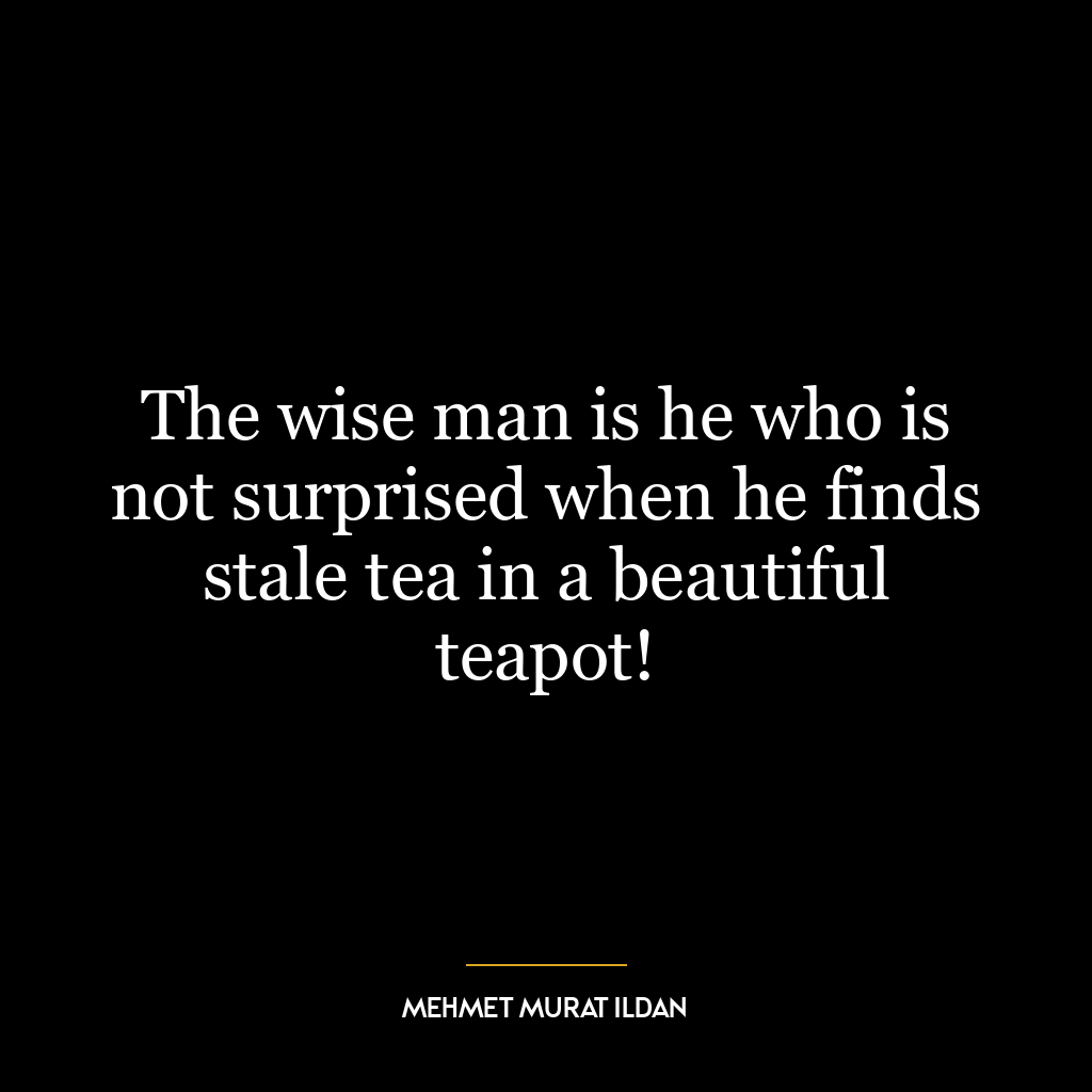 The wise man is he who is not surprised when he finds stale tea in a beautiful teapot!