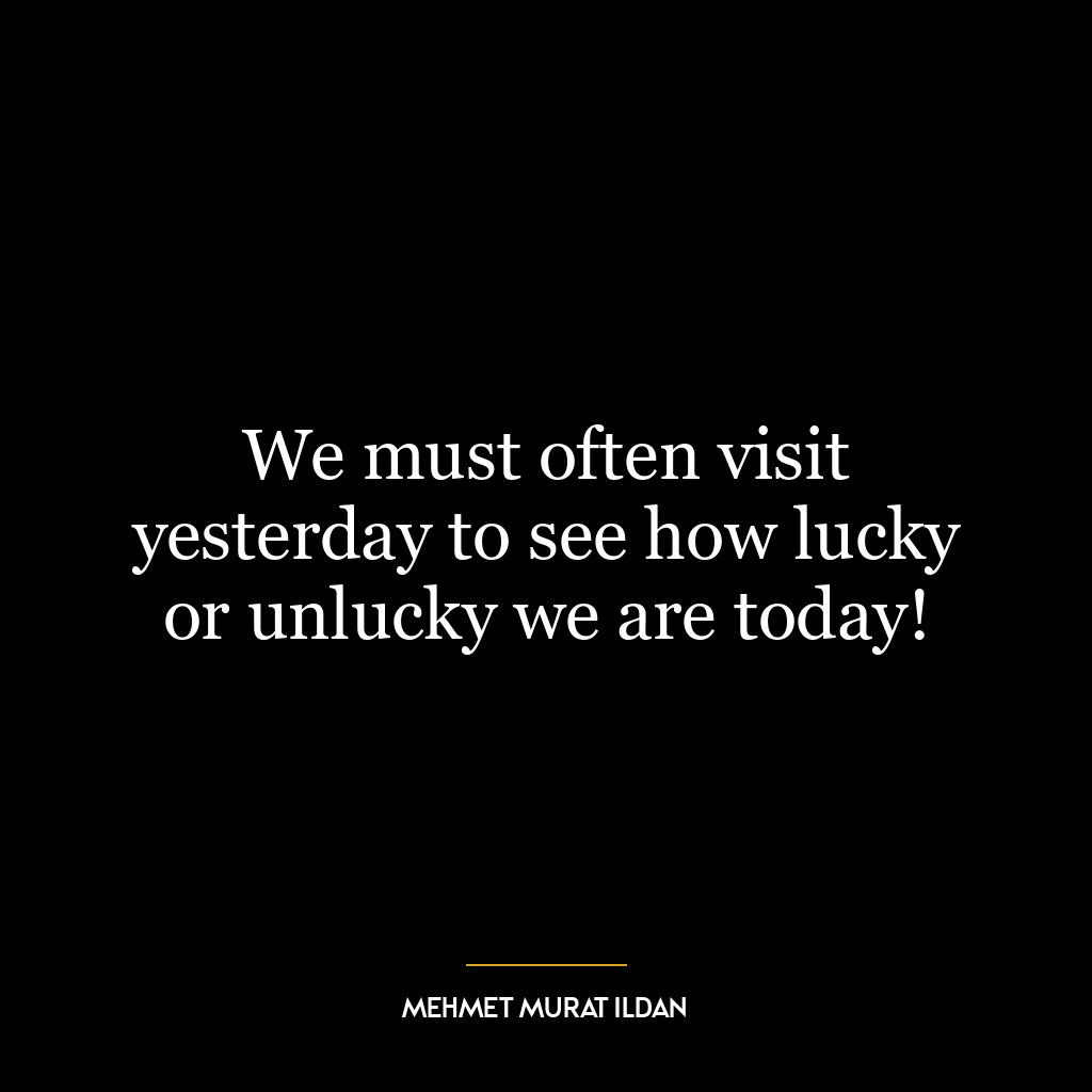 We must often visit yesterday to see how lucky or unlucky we are today!