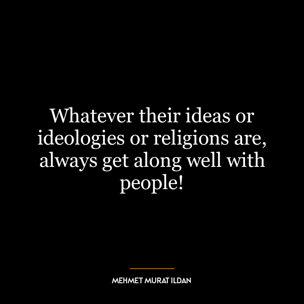 Whatever their ideas or ideologies or religions are, always get along well with people!