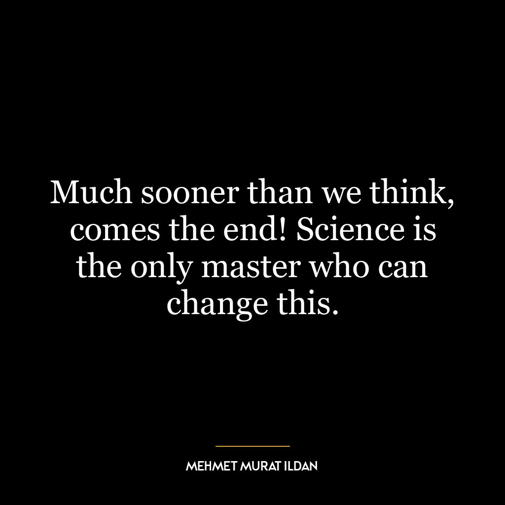 Much sooner than we think, comes the end! Science is the only master who can change this.