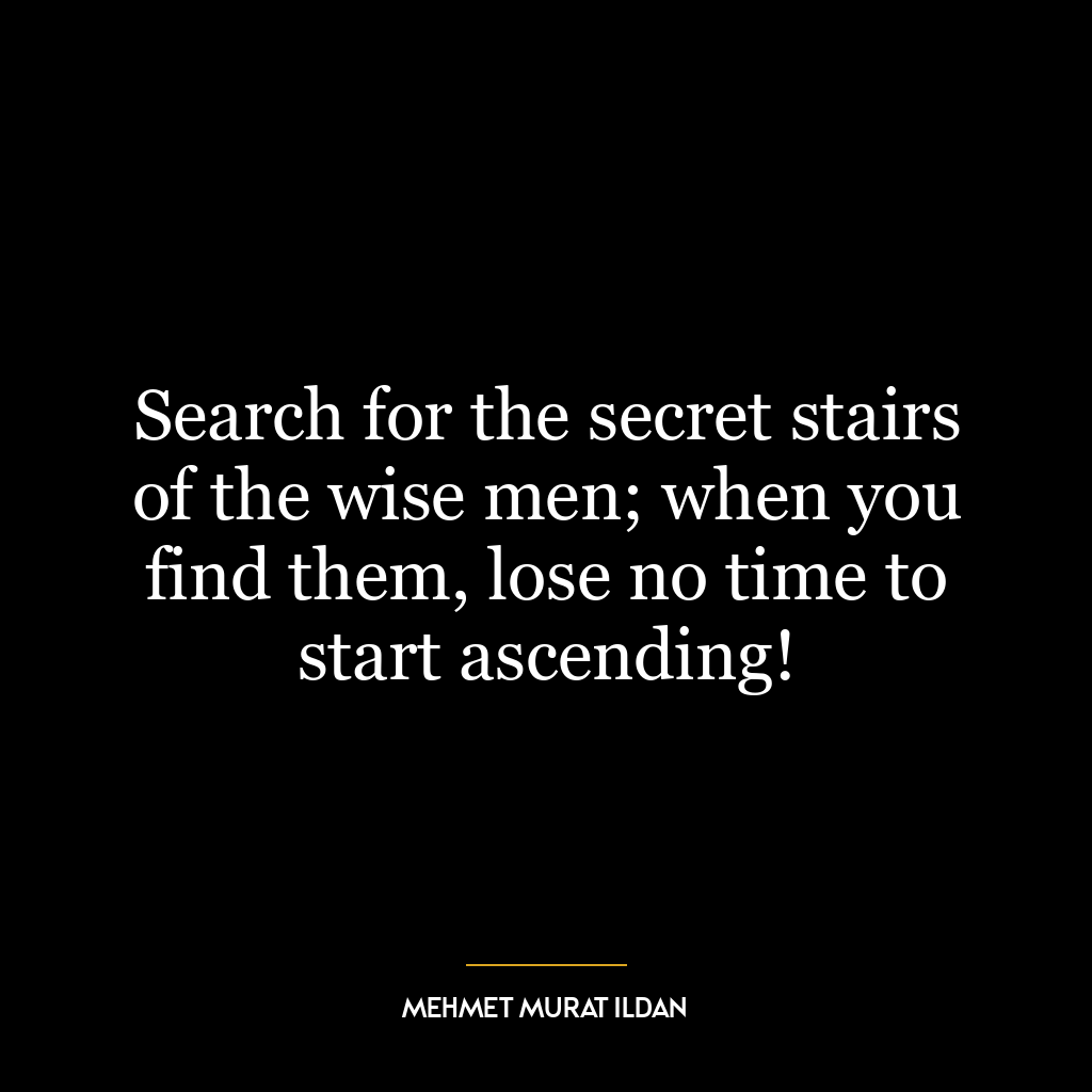 Search for the secret stairs of the wise men; when you find them, lose no time to start ascending!