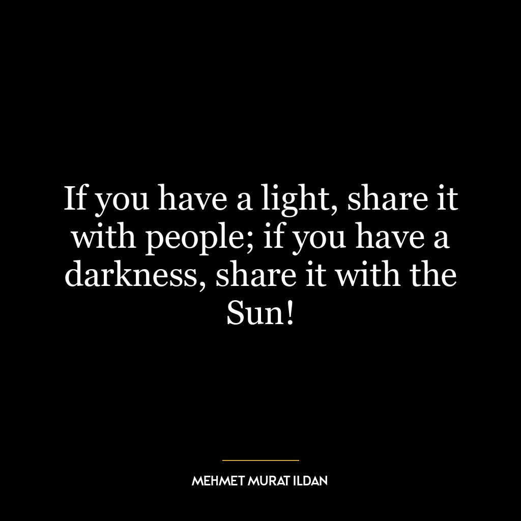 If you have a light, share it with people; if you have a darkness, share it with the Sun!