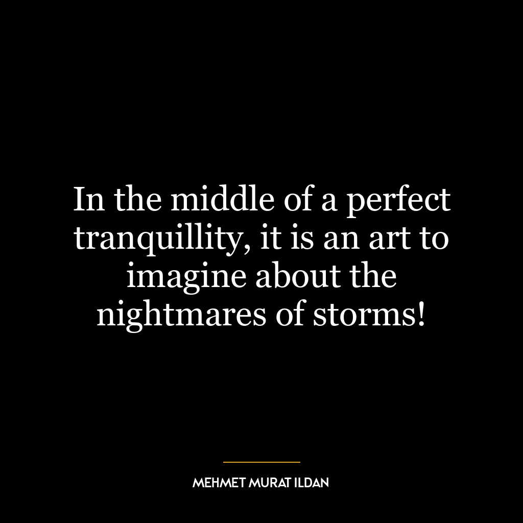 In the middle of a perfect tranquillity, it is an art to imagine about the nightmares of storms!