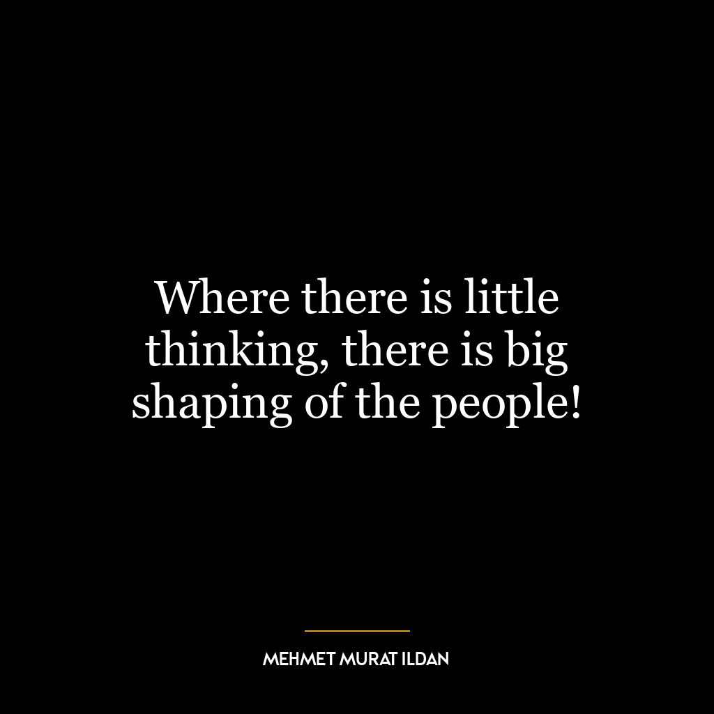 Where there is little thinking, there is big shaping of the people!