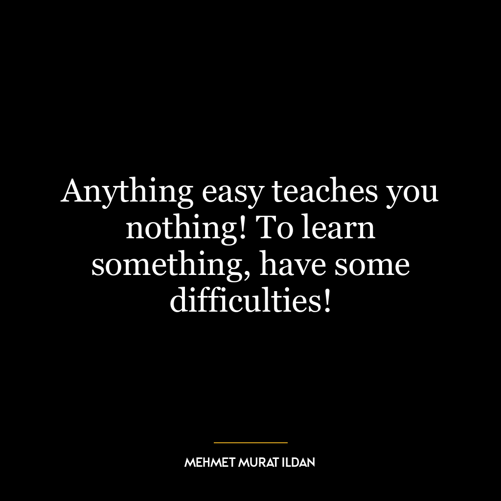 Anything easy teaches you nothing! To learn something, have some difficulties!