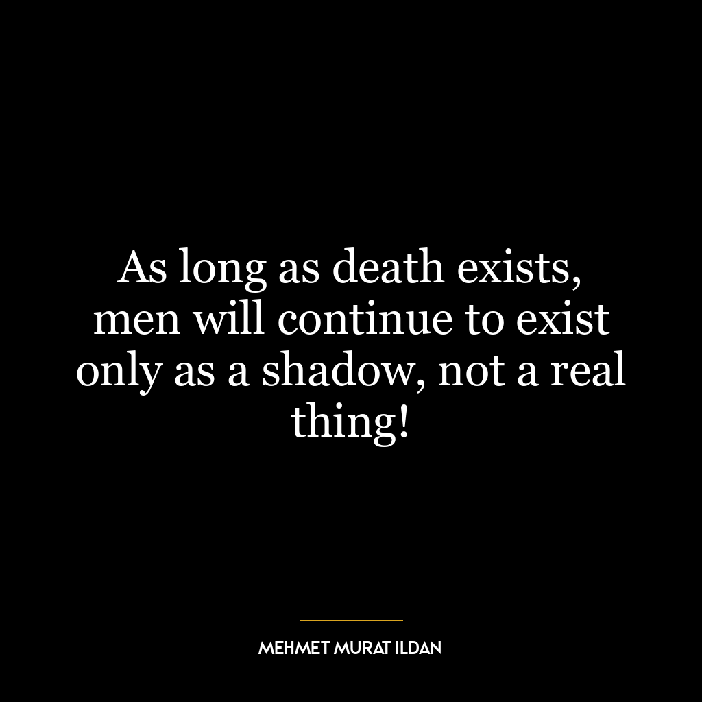 As long as death exists, men will continue to exist only as a shadow, not a real thing!