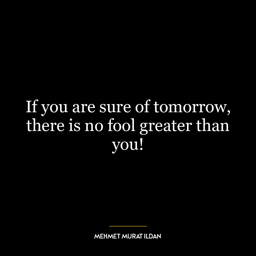 If you are sure of tomorrow, there is no fool greater than you!