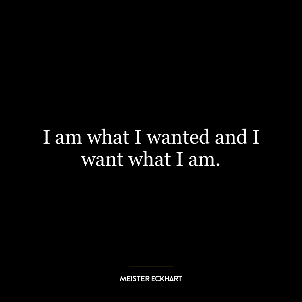 I am what I wanted and I want what I am.