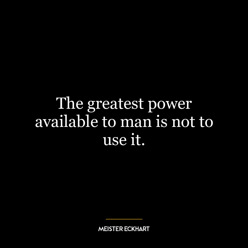 The greatest power available to man is not to use it.