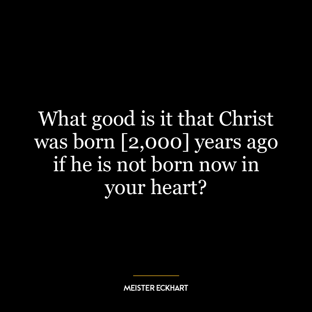 What good is it that Christ was born [2,000] years ago if he is not born now in your heart?