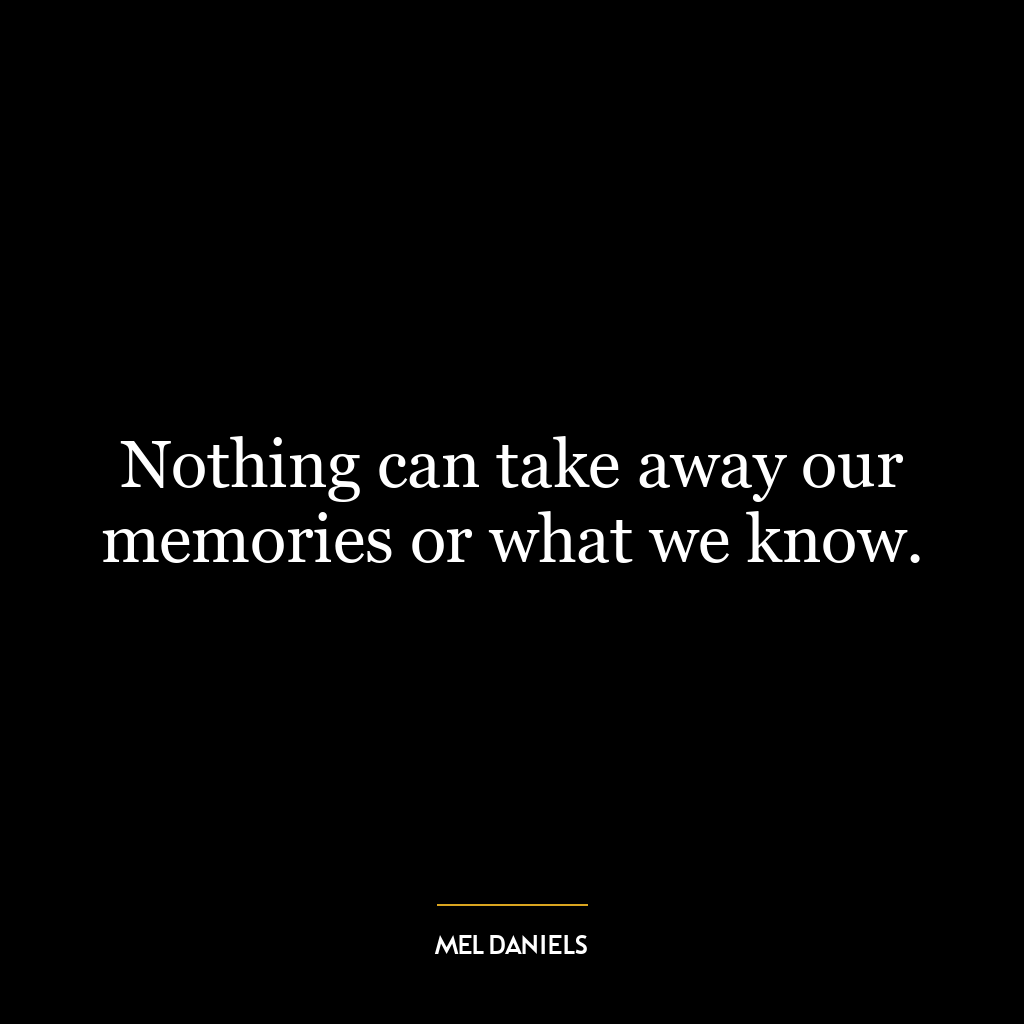 Nothing can take away our memories or what we know.