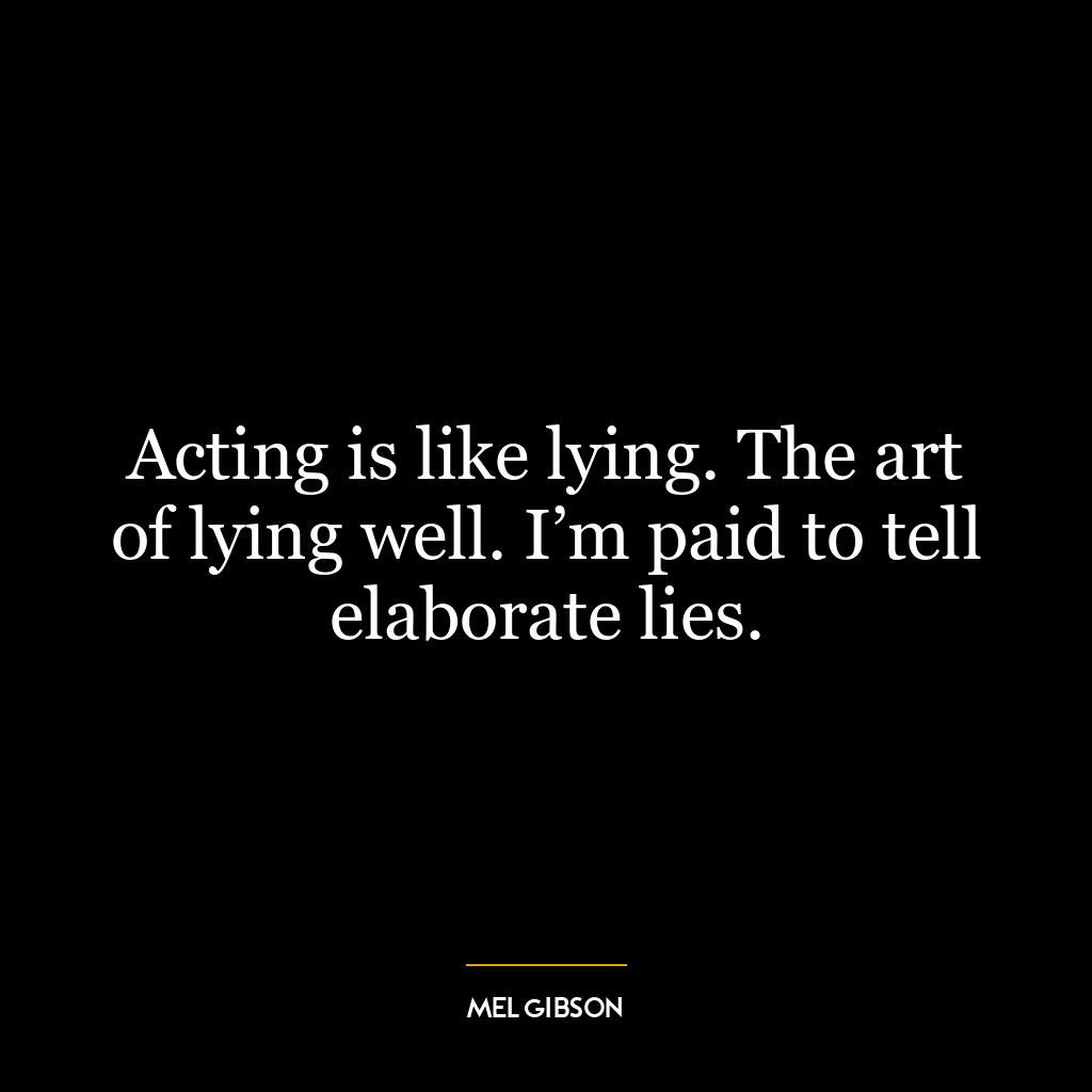 Acting is like lying. The art of lying well. I’m paid to tell elaborate lies.