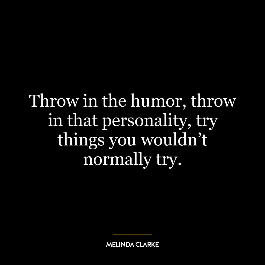 Throw in the humor, throw in that personality, try things you wouldn’t normally try.