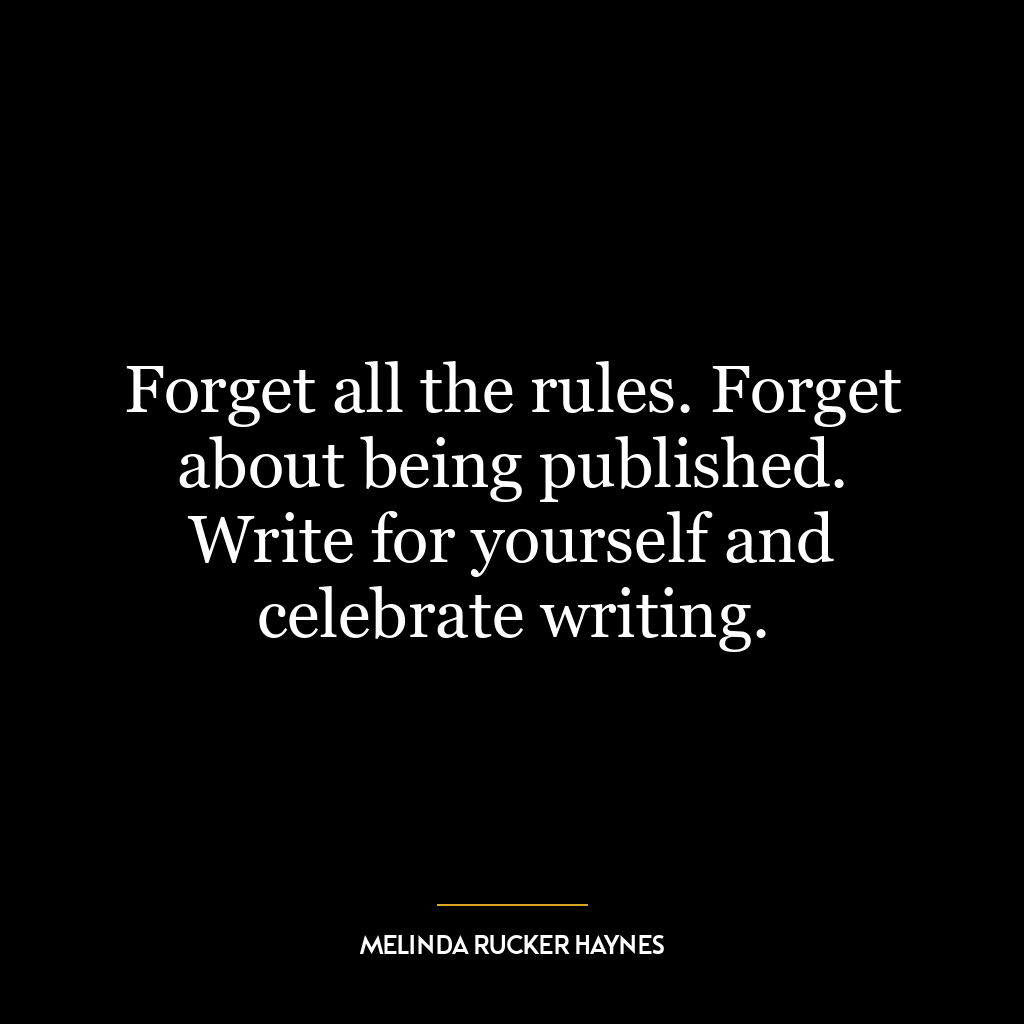 Forget all the rules. Forget about being published. Write for yourself and celebrate writing.