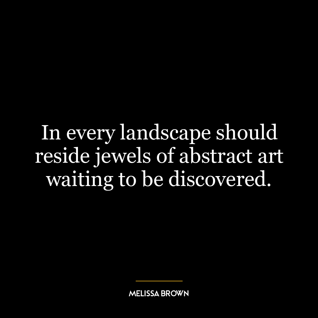 In every landscape should reside jewels of abstract art waiting to be discovered.