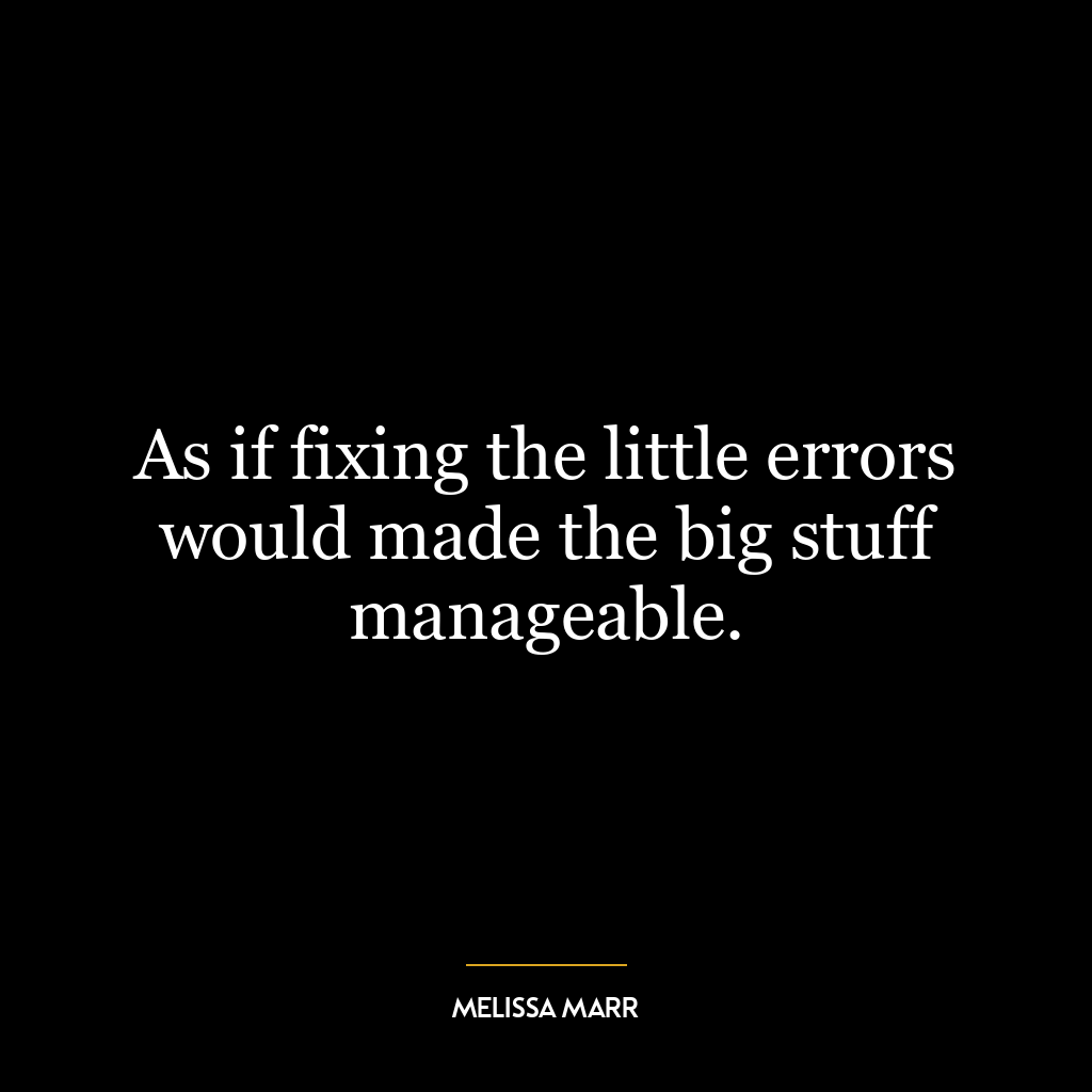 As if fixing the little errors would made the big stuff manageable.