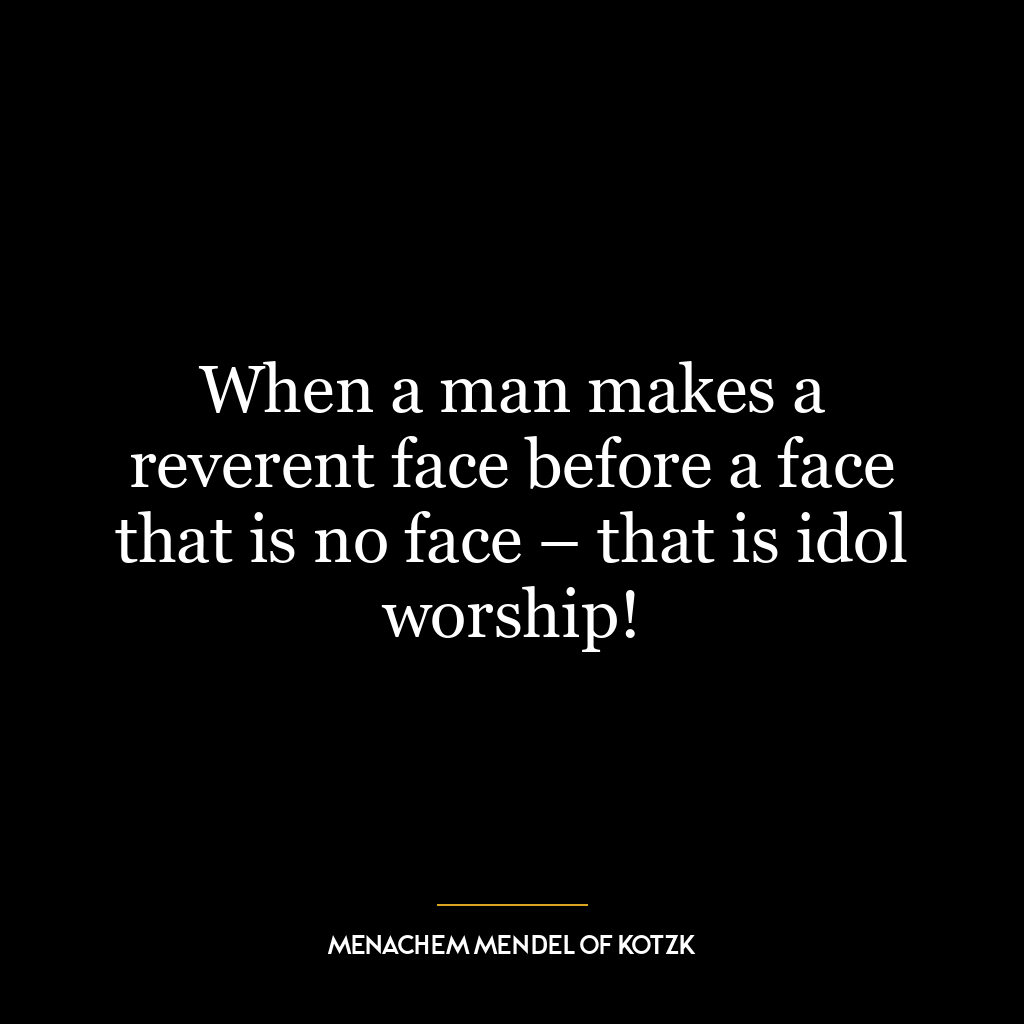 When a man makes a reverent face before a face that is no face – that is idol worship!