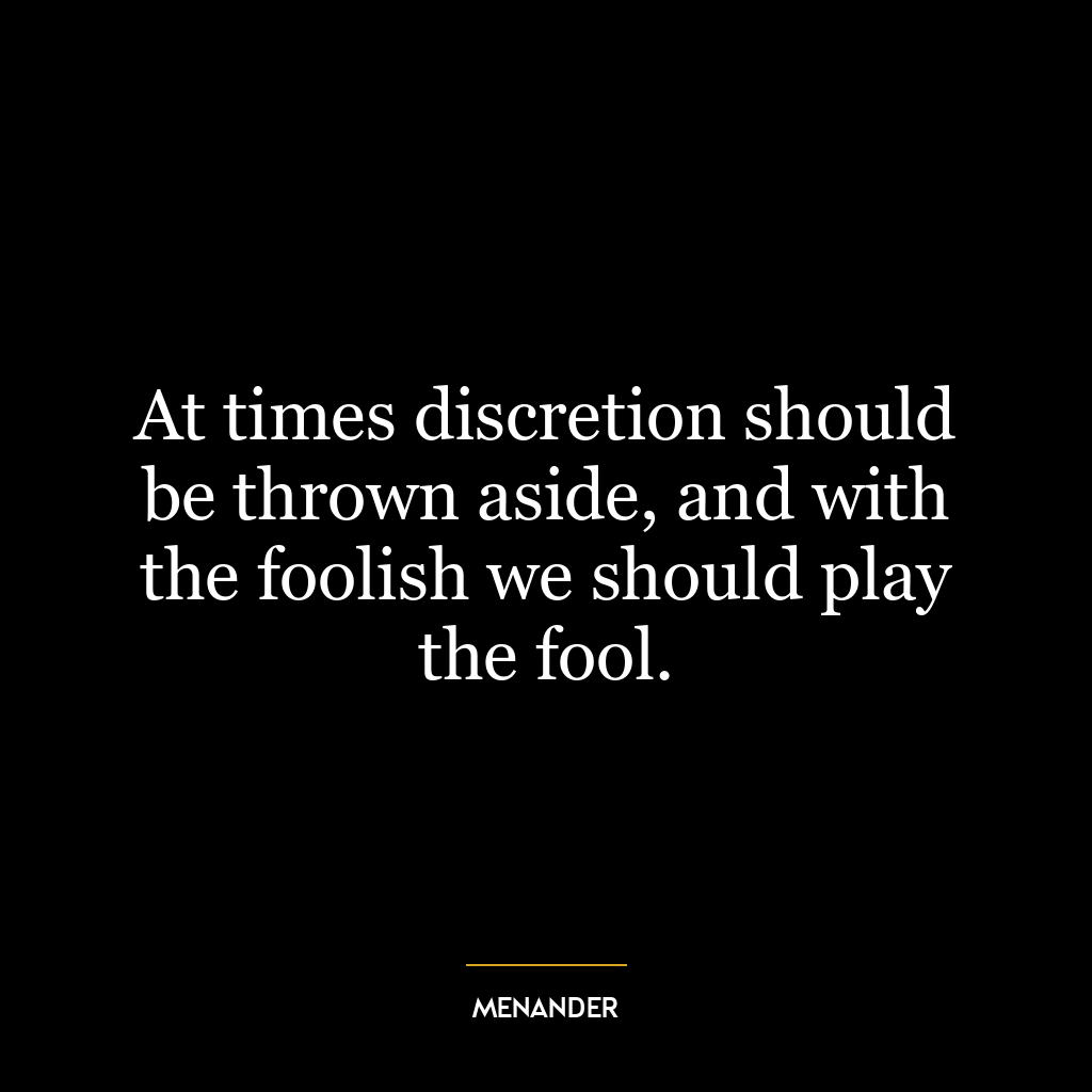 At times discretion should be thrown aside, and with the foolish we should play the fool.