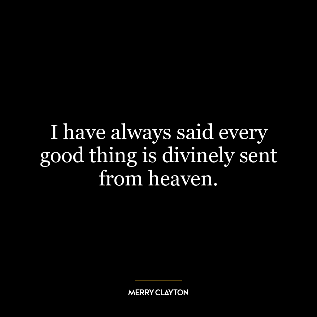 I have always said every good thing is divinely sent from heaven.