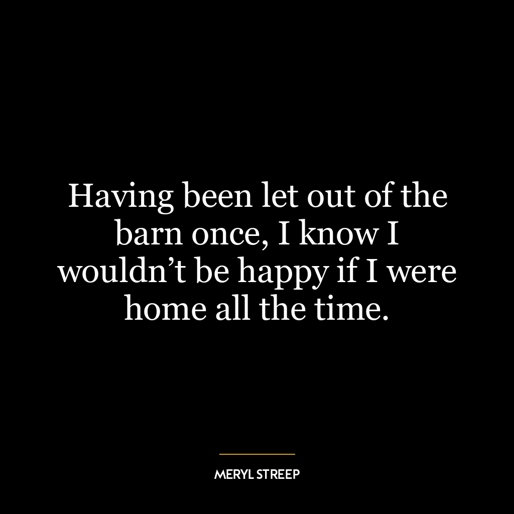 Having been let out of the barn once, I know I wouldn’t be happy if I were home all the time.