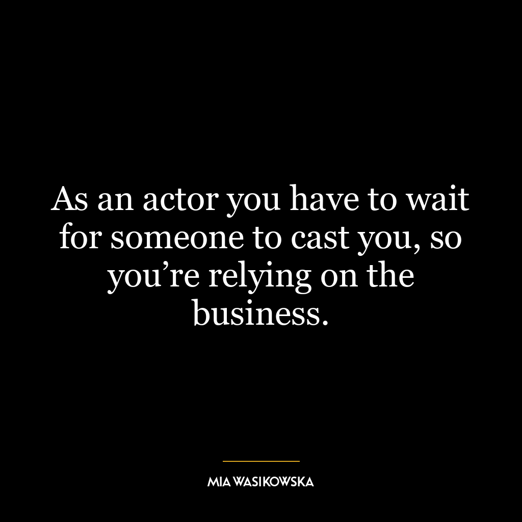 As an actor you have to wait for someone to cast you, so you’re relying on the business.