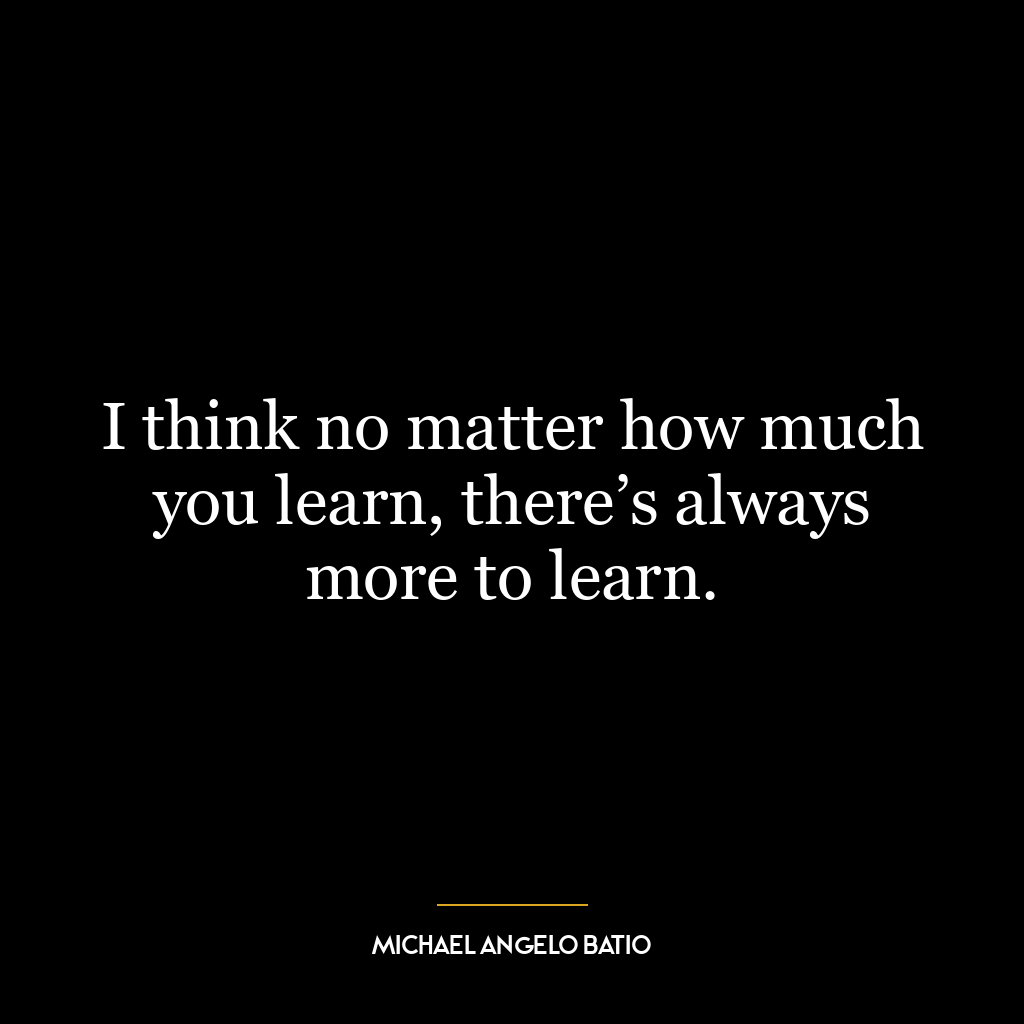 I think no matter how much you learn, there’s always more to learn.