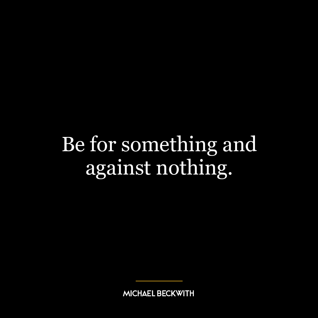 Be for something and against nothing.