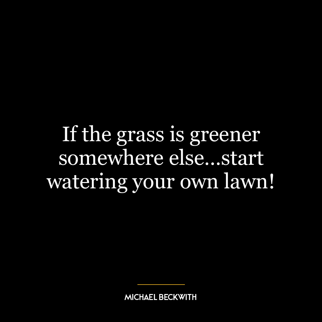 If the grass is greener somewhere else…start watering your own lawn!