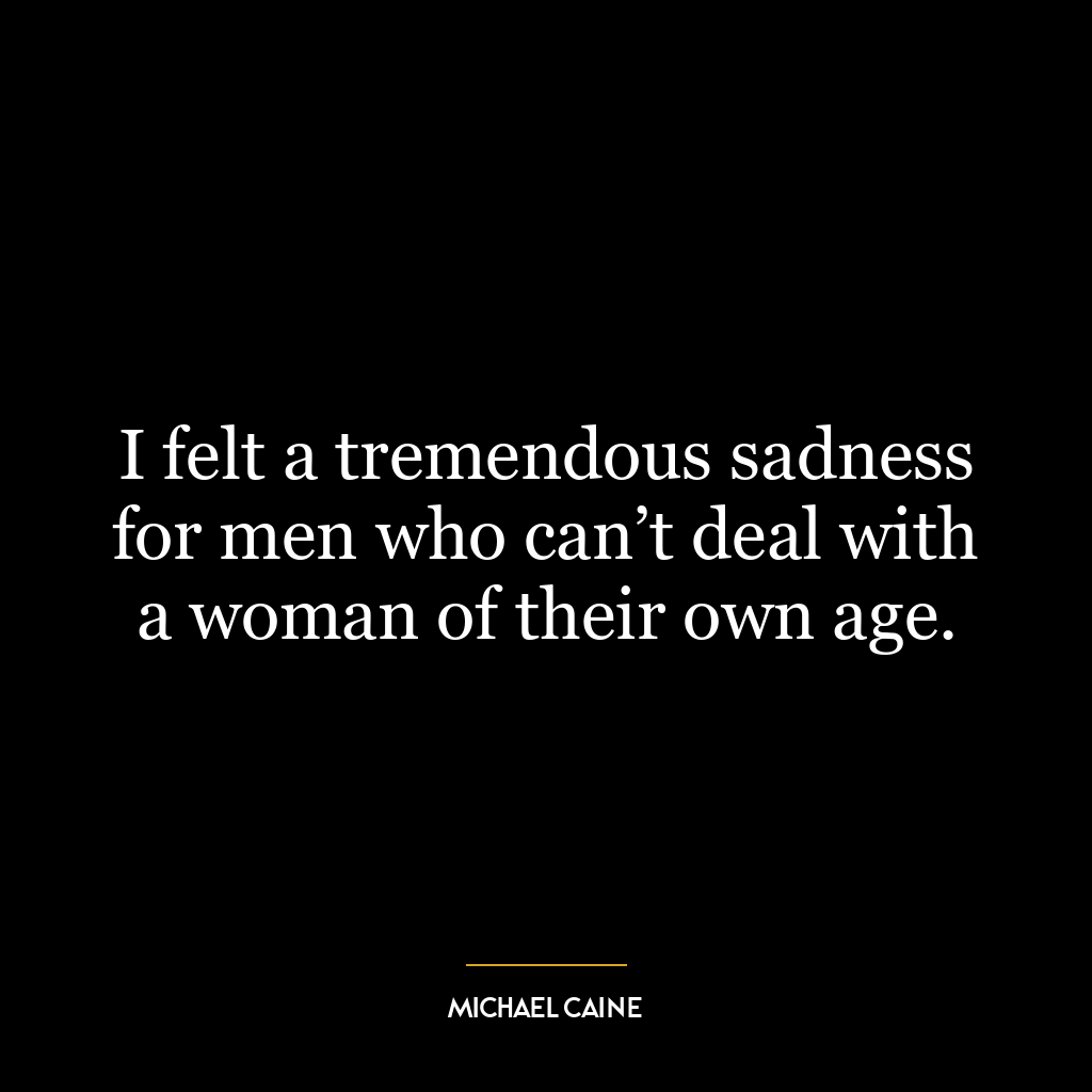 I felt a tremendous sadness for men who can’t deal with a woman of their own age.