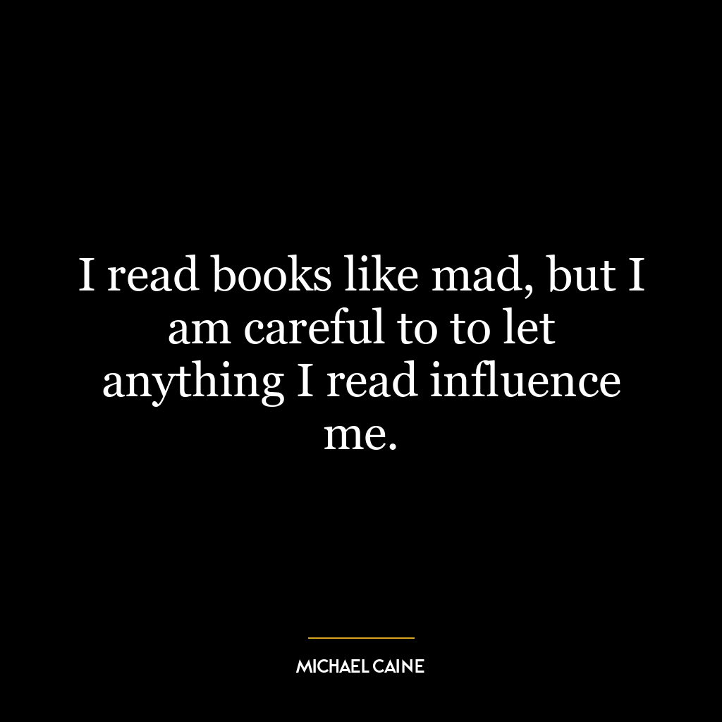 I read books like mad, but I am careful to to let anything I read influence me.