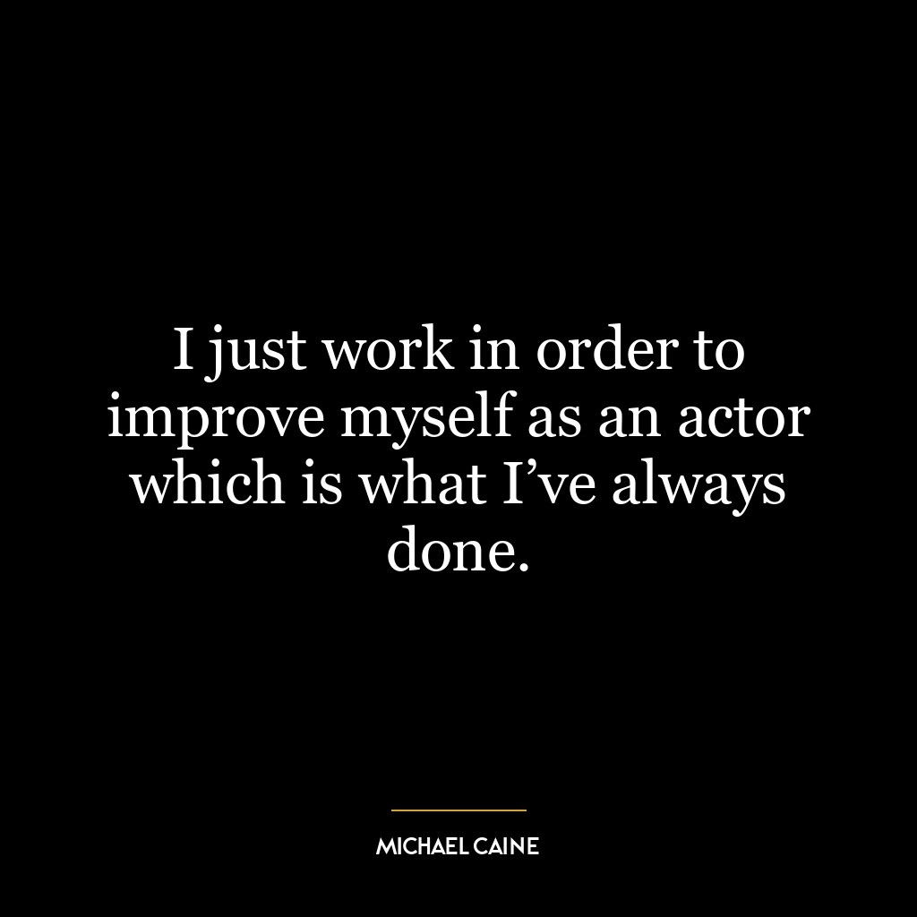 I just work in order to improve myself as an actor which is what I’ve always done.