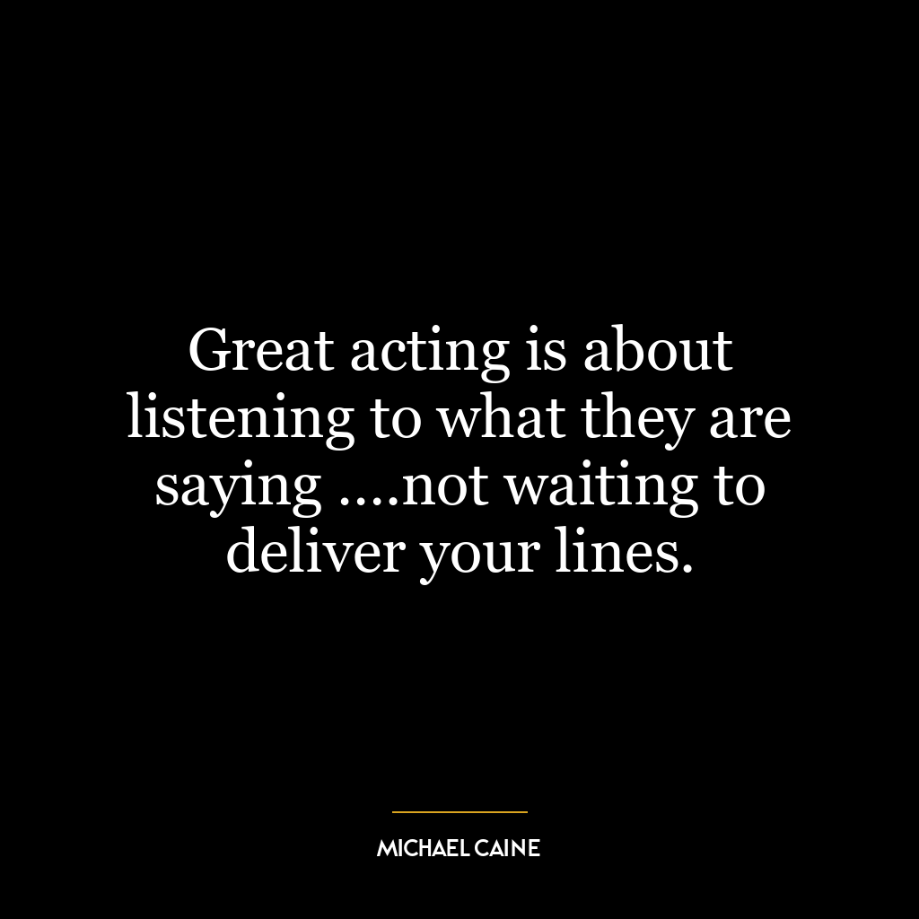 Great acting is about listening to what they are saying ….not waiting to deliver your lines.