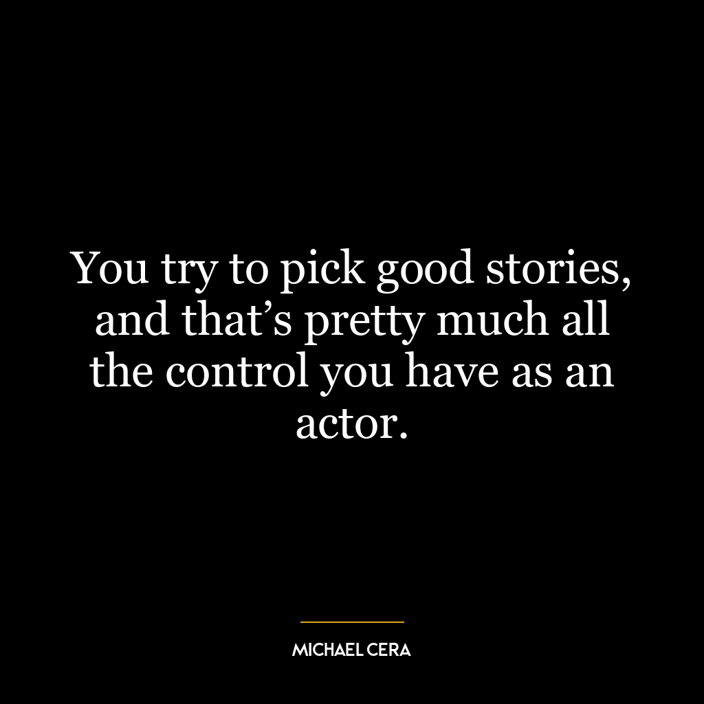 You try to pick good stories, and that’s pretty much all the control you have as an actor.